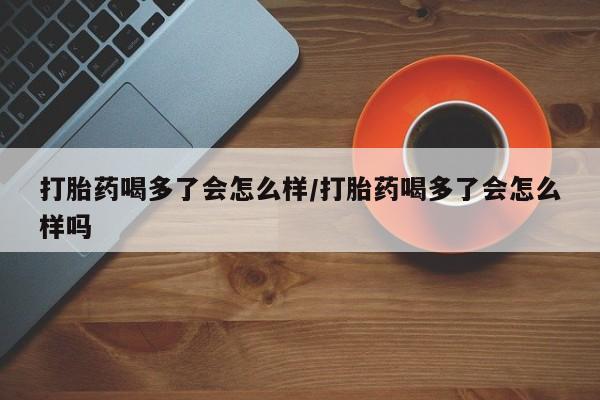 网上打胎药私人店,打胎药专卖打胎药喝多了会怎么样/打胎药喝多了会怎么样吗