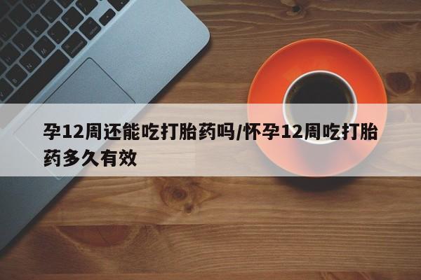 网上打胎药私人店,打胎药专卖孕12周还能吃打胎药吗/怀孕12周吃打胎药多久有效