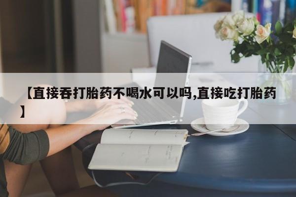 网上打胎药私人店,打胎药专卖【直接吞打胎药不喝水可以吗,直接吃打胎药】