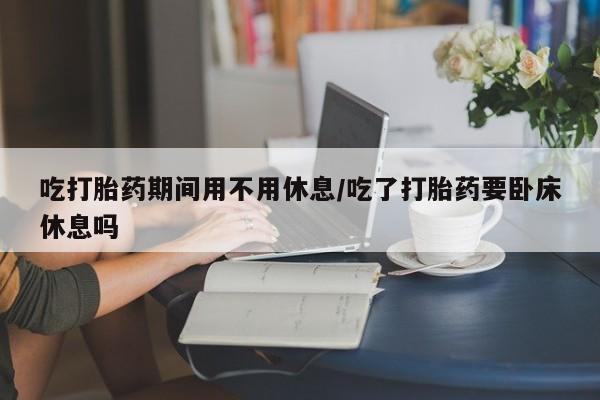 网上打胎药私人店,打胎药专卖吃打胎药期间用不用休息/吃了打胎药要卧床休息吗