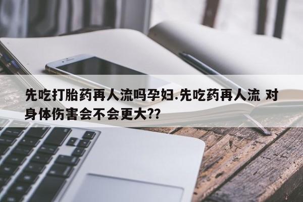 网上打胎药私人店,打胎药专卖先吃打胎药再人流吗孕妇.先吃药再人流 对身体伤害会不会更大?？