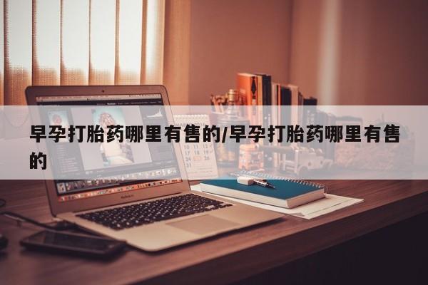 网上打胎药私人店,打胎药专卖早孕打胎药哪里有售的/早孕打胎药哪里有售的