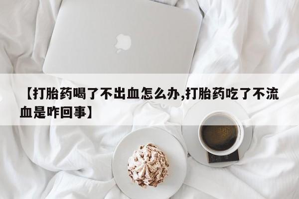 网上打胎药私人店,打胎药专卖【打胎药喝了不出血怎么办,打胎药吃了不流血是咋回事】
