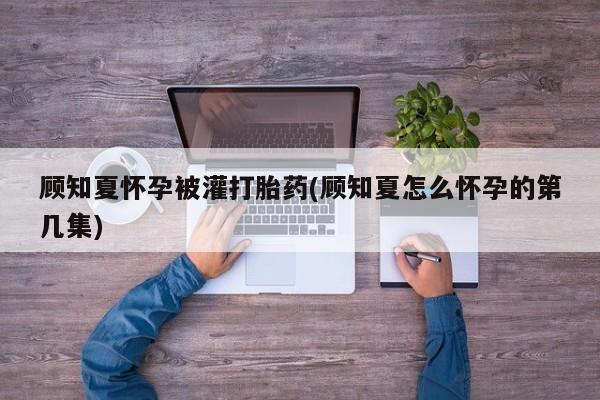 网上打胎药私人店,打胎药专卖顾知夏怀孕被灌打胎药(顾知夏怎么怀孕的第几集)