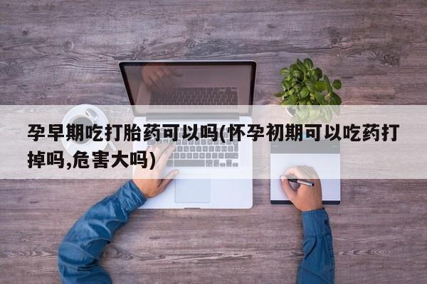 网上打胎药私人店,打胎药专卖孕早期吃打胎药可以吗(怀孕初期可以吃药打掉吗,危害大吗)