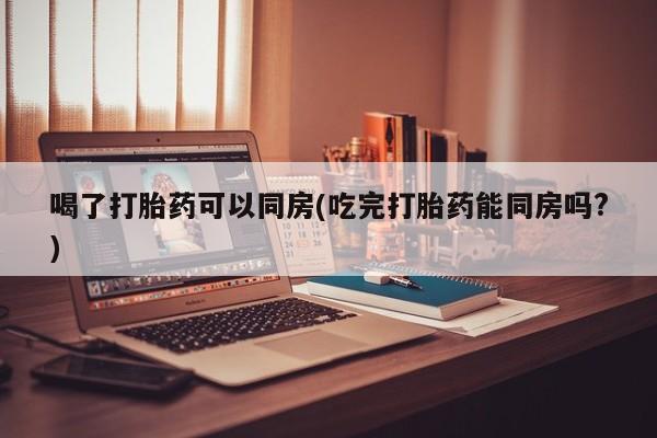网上打胎药私人店,打胎药专卖喝了打胎药可以同房(吃完打胎药能同房吗?)