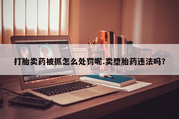 网上打胎药私人店,打胎药专卖打胎卖药被抓怎么处罚呢.卖堕胎药违法吗？