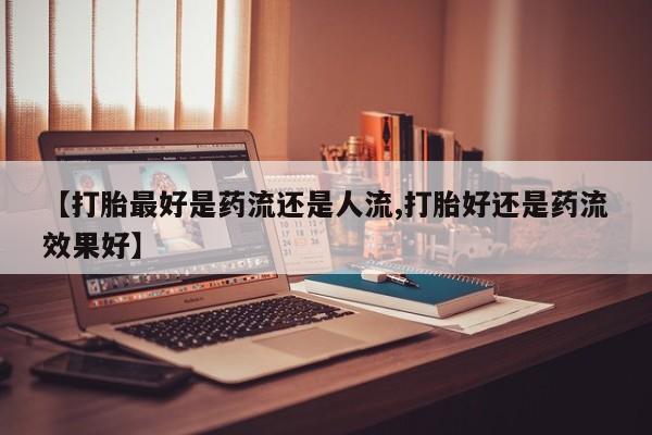 网上打胎药私人店,打胎药专卖【打胎最好是药流还是人流,打胎好还是药流效果好】