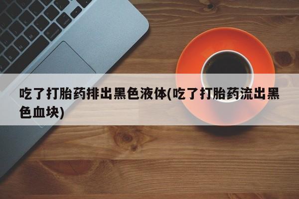 网上打胎药私人店,打胎药专卖吃了打胎药排出黑色液体(吃了打胎药流出黑色血块)