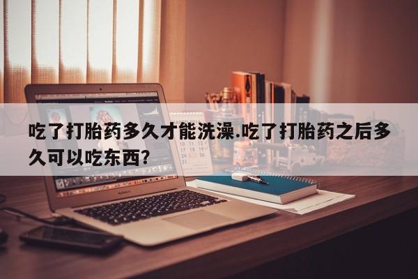 网上打胎药私人店,打胎药专卖吃了打胎药多久才能洗澡.吃了打胎药之后多久可以吃东西？