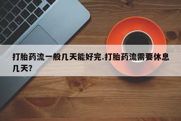 网上打胎药私人店,打胎药专卖打胎药流一般几天能好完.打胎药流需要休息几天？