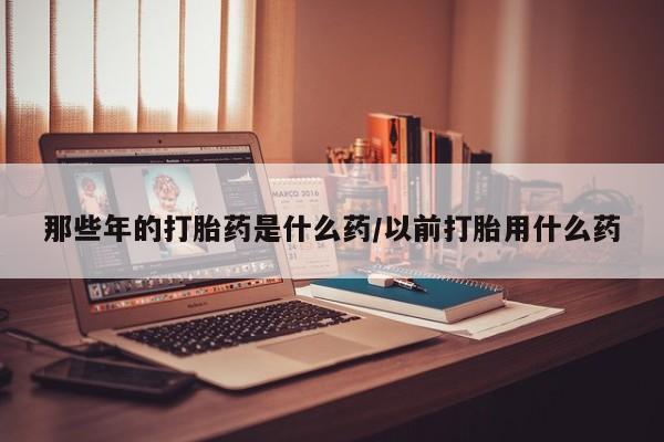 网上打胎药私人店,打胎药专卖那些年的打胎药是什么药/以前打胎用什么药