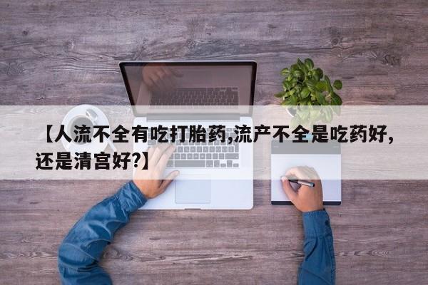 网上打胎药私人店,打胎药专卖【人流不全有吃打胎药,流产不全是吃药好,还是清宫好?】