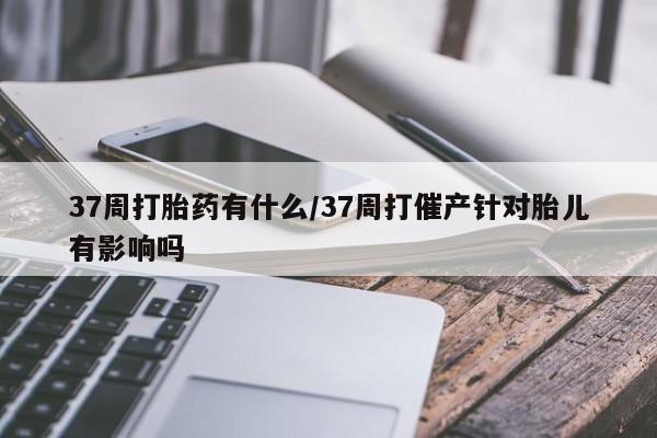 网上打胎药私人店,打胎药专卖37周打胎药有什么/37周打催产针对胎儿有影响吗