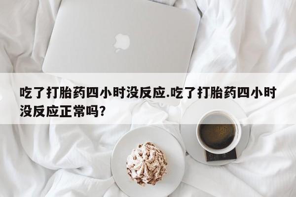 网上打胎药私人店,打胎药专卖吃了打胎药四小时没反应.吃了打胎药四小时没反应正常吗？