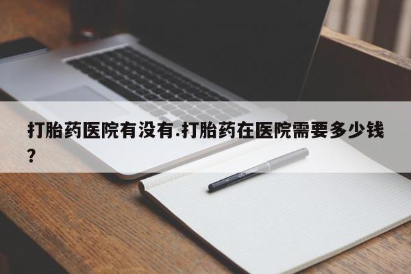 网上打胎药私人店,打胎药专卖打胎药医院有没有.打胎药在医院需要多少钱？