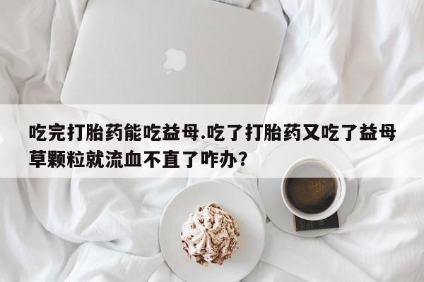 网上打胎药私人店,打胎药专卖吃完打胎药能吃益母.吃了打胎药又吃了益母草颗粒就流血不直了咋办？
