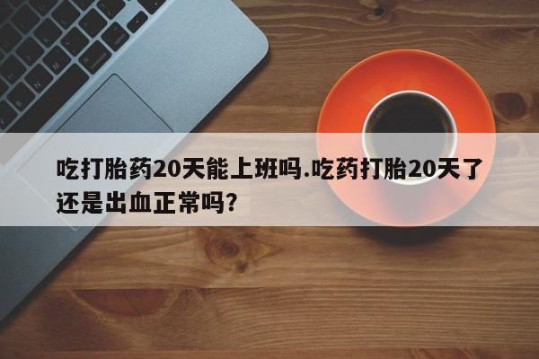 网上打胎药私人店,打胎药专卖吃打胎药20天能上班吗.吃药打胎20天了还是出血正常吗？