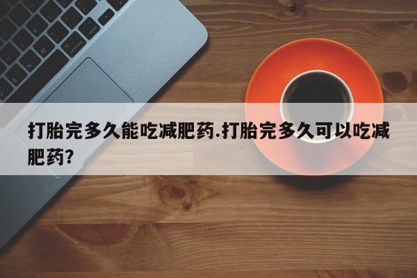 网上打胎药私人店,打胎药专卖打胎完多久能吃减肥药.打胎完多久可以吃减肥药？