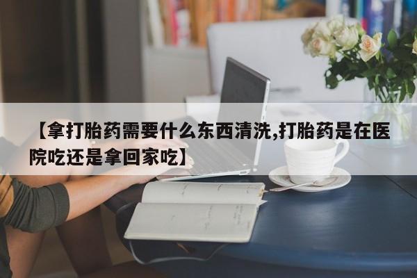 网上打胎药私人店,打胎药专卖【拿打胎药需要什么东西清洗,打胎药是在医院吃还是拿回家吃】