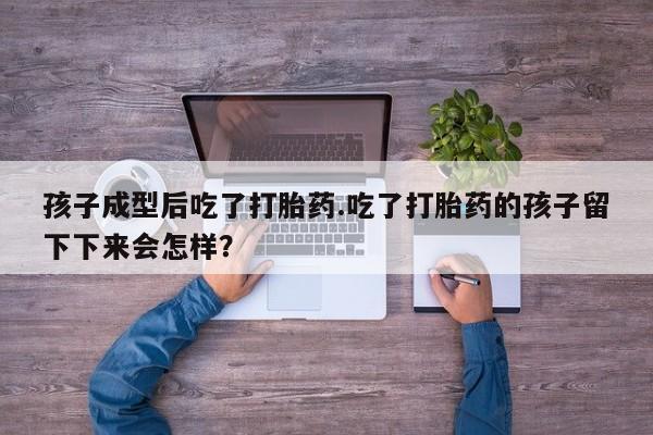 网上打胎药私人店,打胎药专卖孩子成型后吃了打胎药.吃了打胎药的孩子留下下来会怎样？