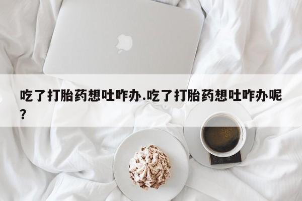 网上打胎药私人店,打胎药专卖吃了打胎药想吐咋办.吃了打胎药想吐咋办呢？