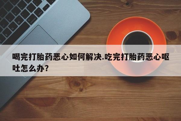 网上打胎药私人店,打胎药专卖喝完打胎药恶心如何解决.吃完打胎药恶心呕吐怎么办？