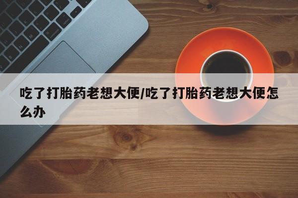 网上打胎药私人店,打胎药专卖吃了打胎药老想大便/吃了打胎药老想大便怎么办