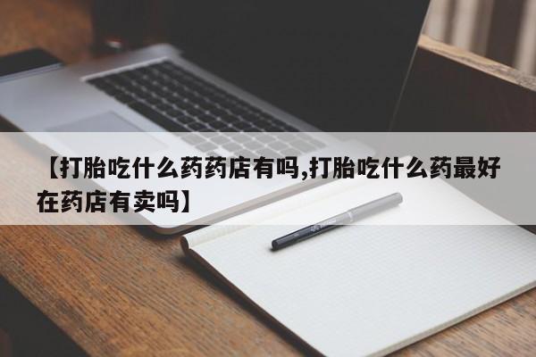 网上打胎药私人店,打胎药专卖【打胎吃什么药药店有吗,打胎吃什么药最好在药店有卖吗】