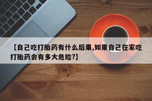 网上打胎药私人店,打胎药专卖【自己吃打胎药有什么后果,如果自己在家吃打胎药会有多大危险?】