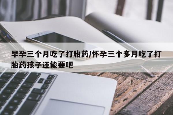 网上打胎药私人店,打胎药专卖早孕三个月吃了打胎药/怀孕三个多月吃了打胎药孩子还能要吧