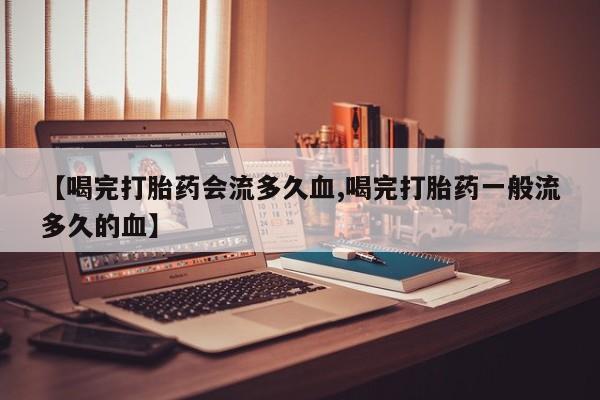 网上打胎药私人店,打胎药专卖【喝完打胎药会流多久血,喝完打胎药一般流多久的血】