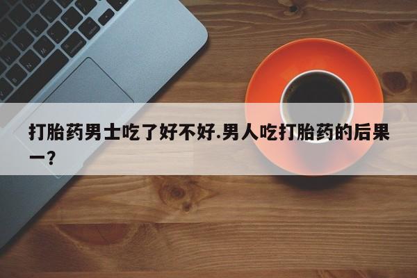 网上打胎药私人店,打胎药专卖打胎药男士吃了好不好.男人吃打胎药的后果一？