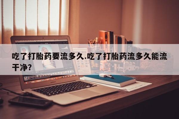 网上打胎药私人店,打胎药专卖吃了打胎药要流多久.吃了打胎药流多久能流干净？