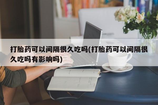网上打胎药私人店,打胎药专卖打胎药可以间隔很久吃吗(打胎药可以间隔很久吃吗有影响吗)