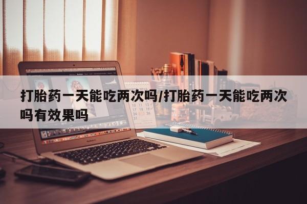 网上打胎药私人店,打胎药专卖打胎药一天能吃两次吗/打胎药一天能吃两次吗有效果吗