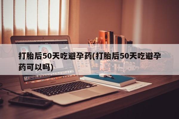 网上打胎药私人店,打胎药专卖打胎后50天吃避孕药(打胎后50天吃避孕药可以吗)