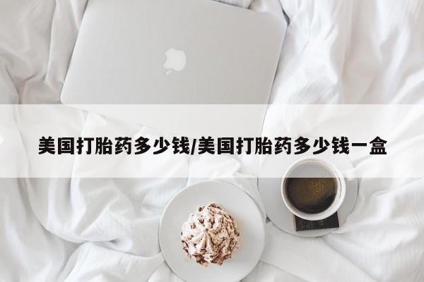 网上打胎药私人店,打胎药专卖美国打胎药多少钱/美国打胎药多少钱一盒