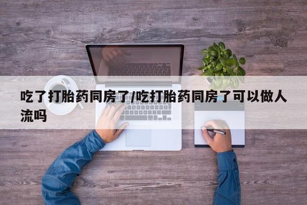 网上打胎药私人店,打胎药专卖吃了打胎药同房了/吃打胎药同房了可以做人流吗