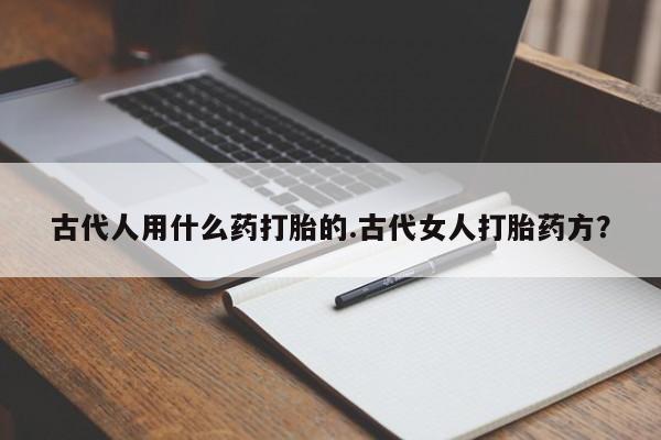 网上打胎药私人店,打胎药专卖古代人用什么药打胎的.古代女人打胎药方？