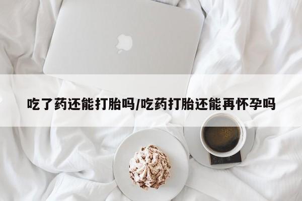网上打胎药私人店,打胎药专卖吃了药还能打胎吗/吃药打胎还能再怀孕吗
