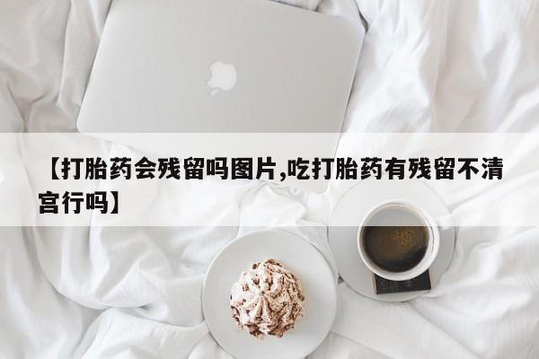 网上打胎药私人店,打胎药专卖【打胎药会残留吗图片,吃打胎药有残留不清宫行吗】