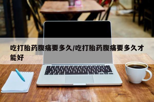 网上打胎药私人店,打胎药专卖吃打胎药腹痛要多久/吃打胎药腹痛要多久才能好