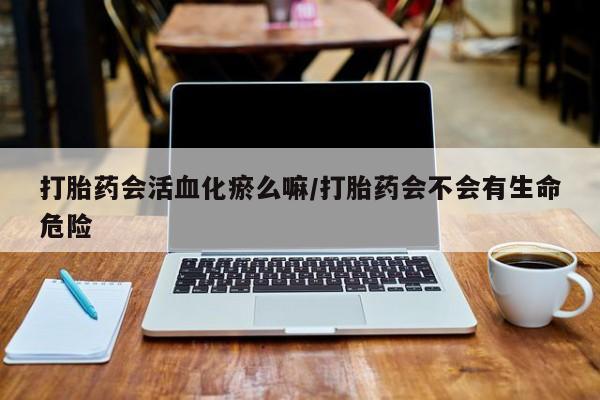 网上打胎药私人店,打胎药专卖打胎药会活血化瘀么嘛/打胎药会不会有生命危险