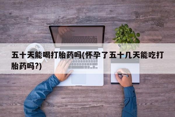网上打胎药私人店,打胎药专卖五十天能喝打胎药吗(怀孕了五十几天能吃打胎药吗?)