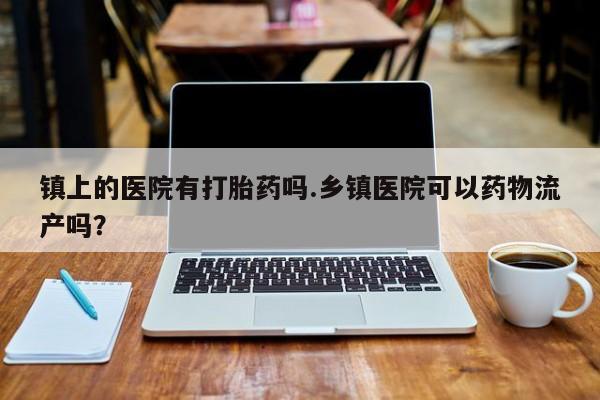 网上打胎药私人店,打胎药专卖镇上的医院有打胎药吗.乡镇医院可以药物流产吗？