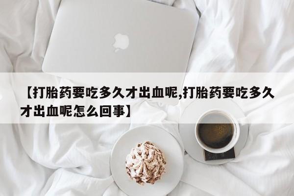 网上打胎药私人店,打胎药专卖【打胎药要吃多久才出血呢,打胎药要吃多久才出血呢怎么回事】