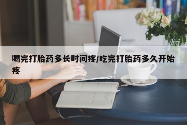 网上打胎药私人店,打胎药专卖喝完打胎药多长时间疼/吃完打胎药多久开始疼
