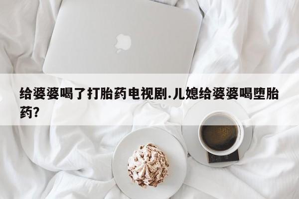 网上打胎药私人店,打胎药专卖给婆婆喝了打胎药电视剧.儿媳给婆婆喝堕胎药？