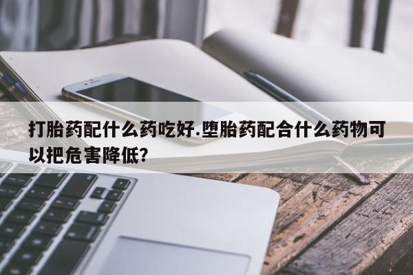 网上打胎药私人店,打胎药专卖打胎药配什么药吃好.堕胎药配合什么药物可以把危害降低？